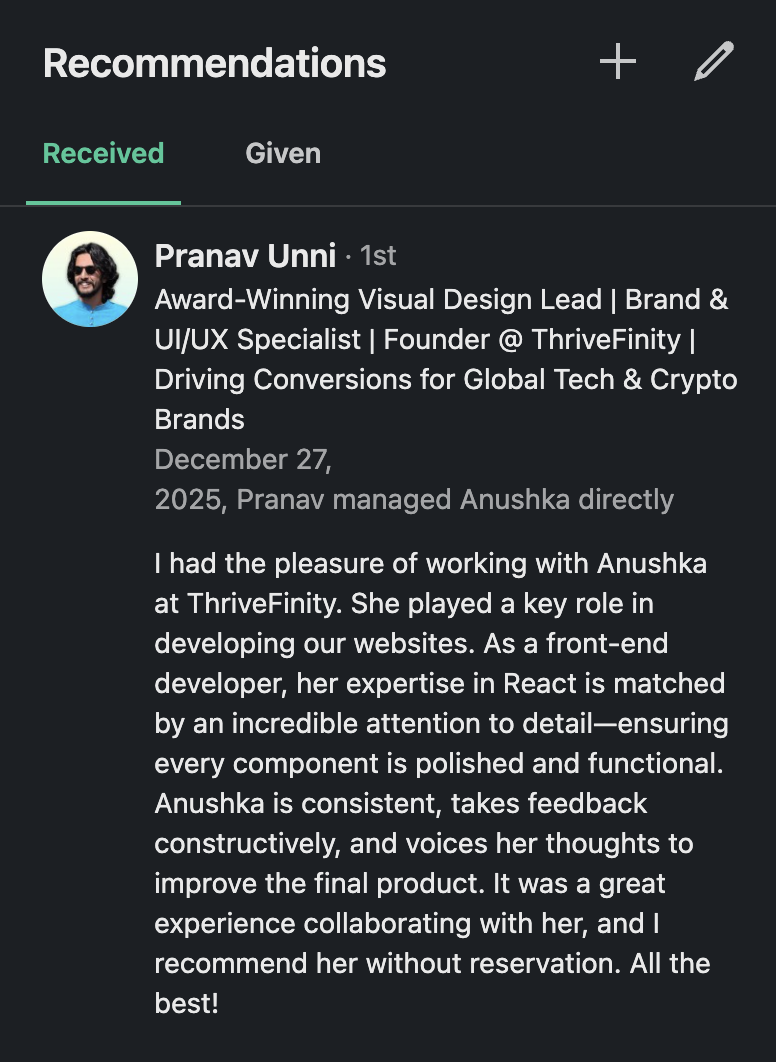 I had the pleasure of working with Anushka at ThriveFinity. She played a key role in developing our websites. As a front-end developer, her expertise in React is matched by an incredible attention to detail—ensuring every component is polished and functional. Anushka is consistent, takes feedback constructively, and voices her thoughts to improve the final product. It was a great experience collaborating with her, and I recommend her without reservation. All the best!